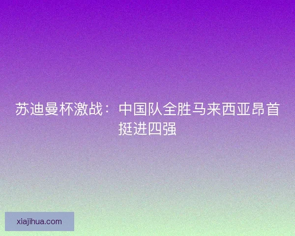 苏迪曼杯激战：中国队全胜马来西亚昂首挺进四强