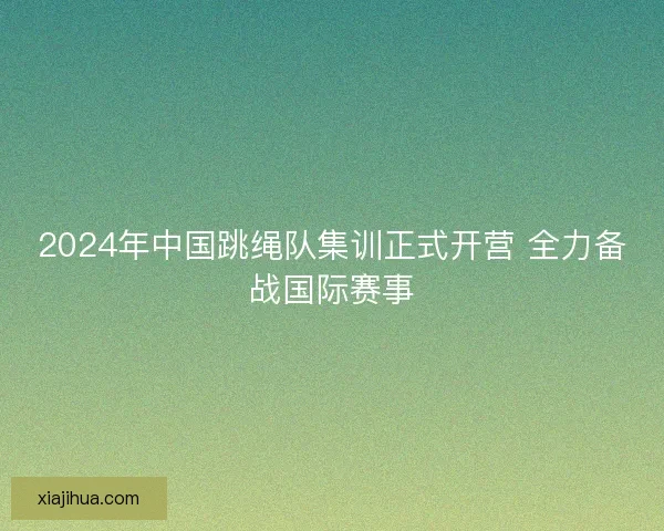 2024年中国跳绳队集训正式开营 全力备战国际赛事