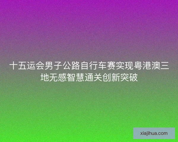 十五运会男子公路自行车赛实现粤港澳三地无感智慧通关创新突破
