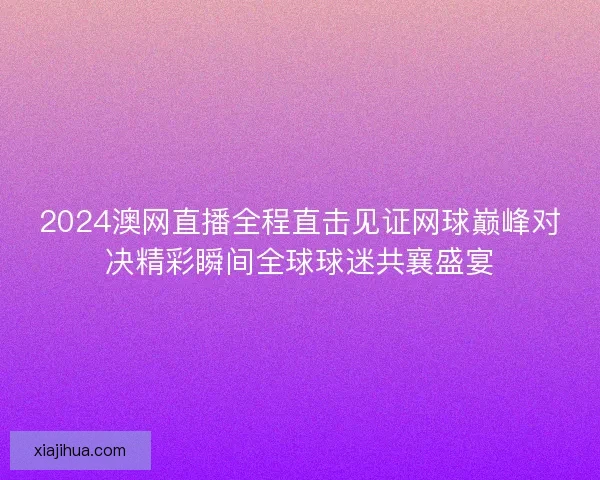 2024澳网直播全程直击见证网球巅峰对决精彩瞬间全球球迷共襄盛宴