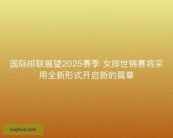国际排联展望2025赛季 女排世锦赛将采用全新形式开启新的篇章