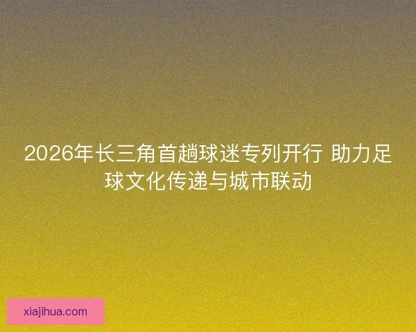 2026年长三角首趟球迷专列开行 助力足球文化传递与城市联动 2026年长三角首趟球迷专列开行 助力足球文化传递与城市联动