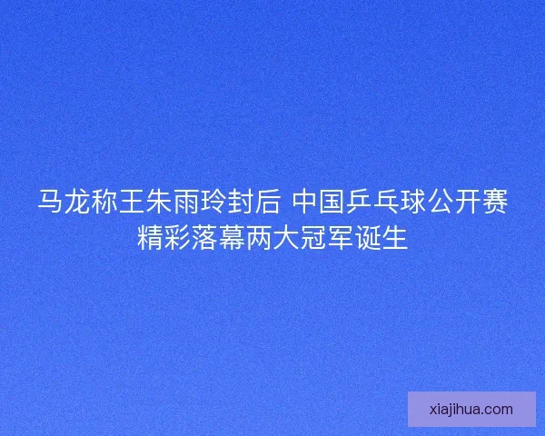 马龙称王朱雨玲封后 中国乒乓球公开赛精彩落幕两大冠军诞生