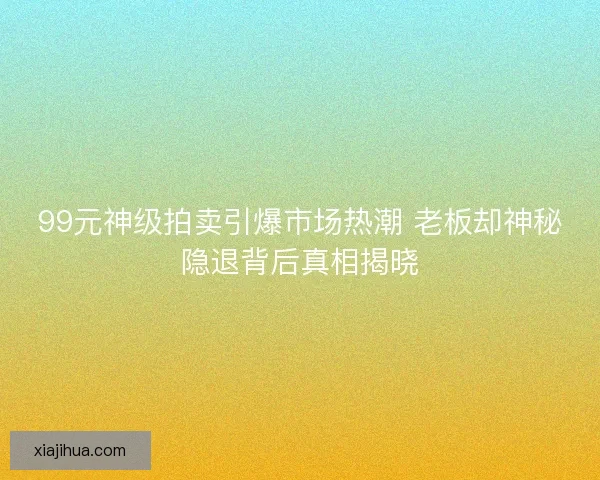 99元神级拍卖引爆市场热潮 老板却神秘隐退背后真相揭晓 99元神级拍卖引爆市场热潮 老板却神秘隐退背后真相揭晓