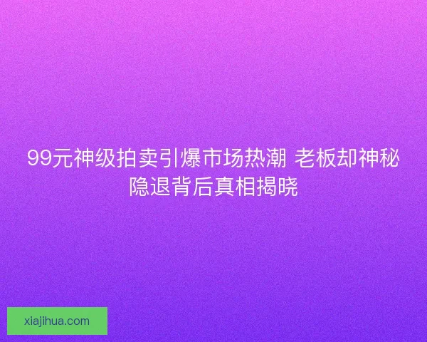99元神级拍卖引爆市场热潮 老板却神秘隐退背后真相揭晓