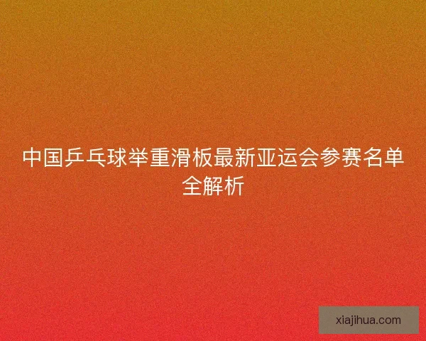 中国乒乓球举重滑板最新亚运会参赛名单全解析