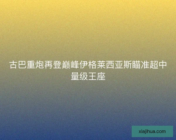 古巴重炮再登巅峰伊格莱西亚斯瞄准超中量级王座