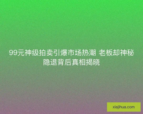 99元神级拍卖引爆市场热潮 老板却神秘隐退背后真相揭晓 99元神级拍卖引爆市场热潮 老板却神秘隐退背后真相揭晓