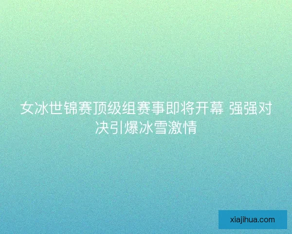 女冰世锦赛顶级组赛事即将开幕 强强对决引爆冰雪激情 女冰世锦赛顶级组赛事即将开幕 强强对决引爆冰雪激情
